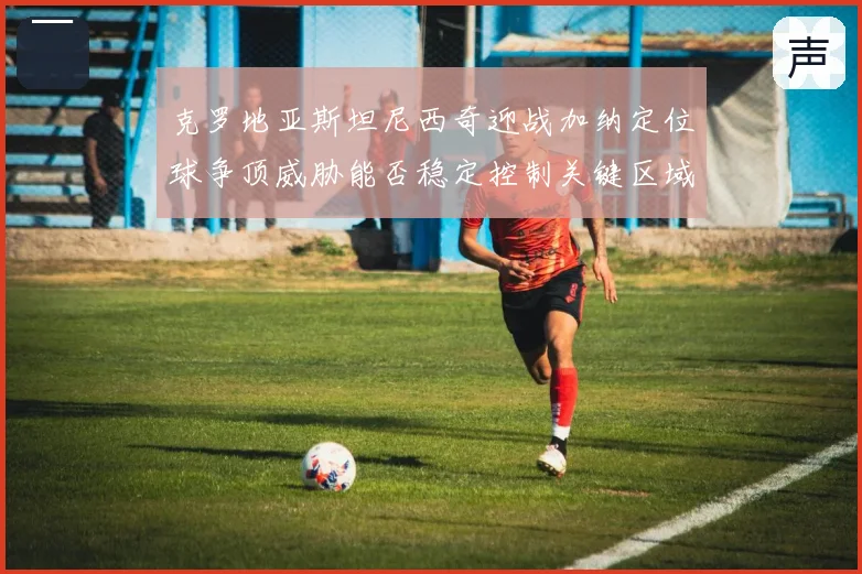 克罗地亚斯坦尼西奇迎战加纳定位球争顶威胁能否稳定控制关键区域