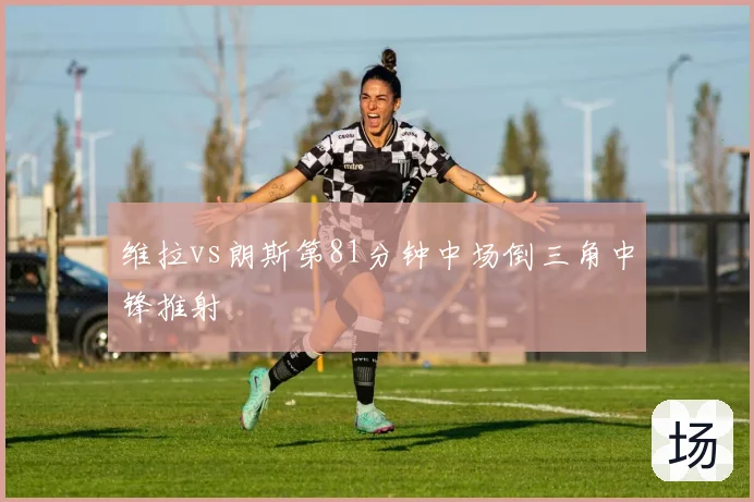 维拉vs朗斯第81分钟中场倒三角中锋推射