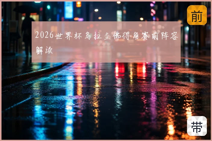 2026世界杯乌拉圭佛得角赛前阵容解读